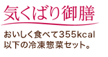「気くばり御膳」おいしく食べて355kcal以下の冷凍惣菜セット。 「気くばり御膳」おいしく食べて355kcal以下の冷凍惣菜セット。