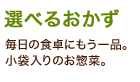 「選べるおかず」毎日の食卓にもう一品。小袋入りのお惣菜。 「選べるおかず」毎日の食卓にもう一品。小袋入りのお惣菜。