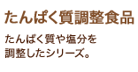 「たんぱく質調整食品」たんぱく質や塩分を調整したシリーズ。 「たんぱく質調整食品」たんぱく質や塩分を調整したシリーズ。
