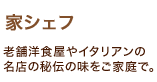 「家シェフ」老舗洋食屋やイタリアンの名店の秘伝の味をご家庭で。 「家シェフ」老舗洋食屋やイタリアンの名店の秘伝の味をご家庭で。