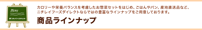 「商品ラインナップ」〜カロリーや栄養バランスを考慮したお惣菜セットをはじめ、ごはんやパン、産地直送品など、ニチレイフーズダイレクトならではの豊富なラインナップをご用意しております。 「商品ラインナップ」〜カロリーや栄養バランスを考慮したお惣菜セットをはじめ、ごはんやパン、産地直送品など、ニチレイフーズダイレクトならではの豊富なラインナップをご用意しております。