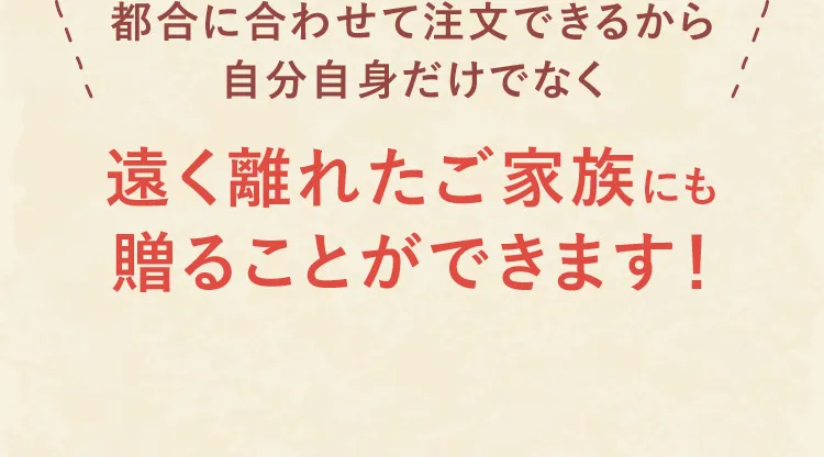 都合に合わせて注文できるから自分自身だけでなく遠く離れたご家族にも贈ることができます!